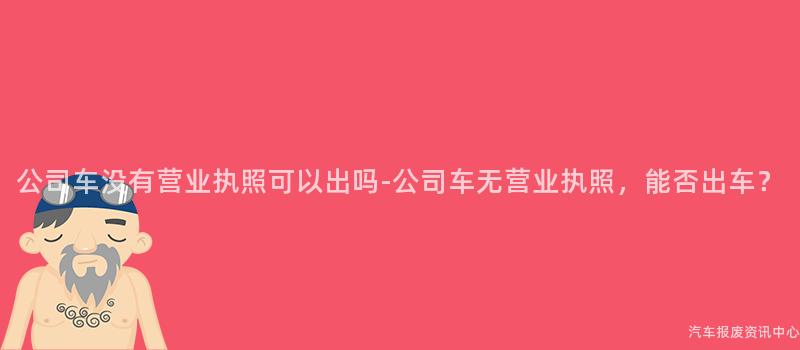 公司车没有营业执照可以出吗-公司车无营业执照，能否出车？