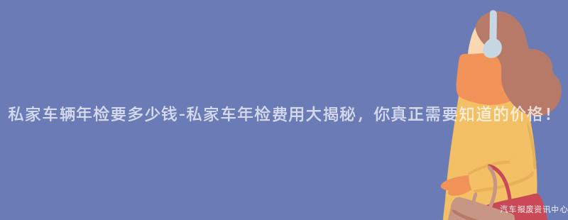 私家车辆年检要多少钱-私家车年检费用大揭秘，你真正需要知道的价格！