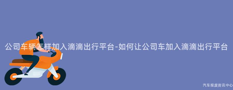 公司车辆怎样加入滴滴出行平台-如何让公司车加入滴滴出行平台