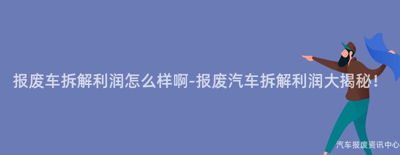 报废车拆解利润怎么样啊-报废汽车拆解利润大揭秘！