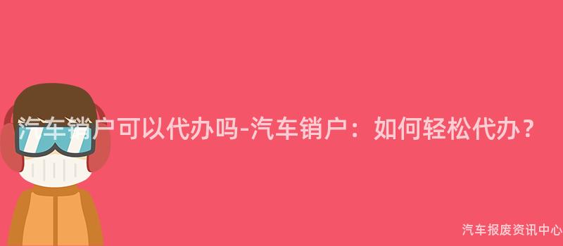 汽车销户可以代办吗-汽车销户：如何轻松代办？