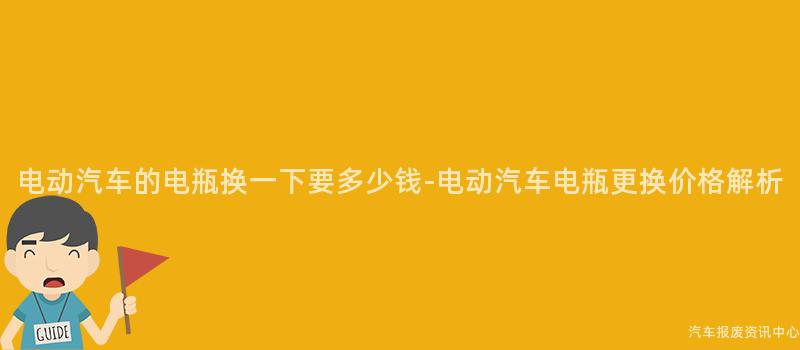 电动汽车的电瓶换一下要多少钱-电动汽车电瓶更换价格解析