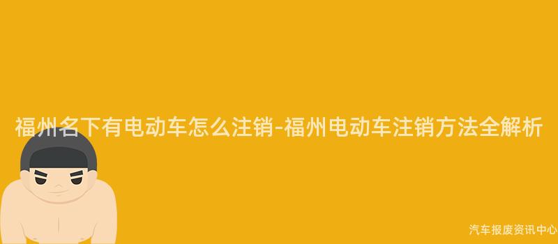 福州名下有电动车怎么注销-福州电动车注销方法全解析