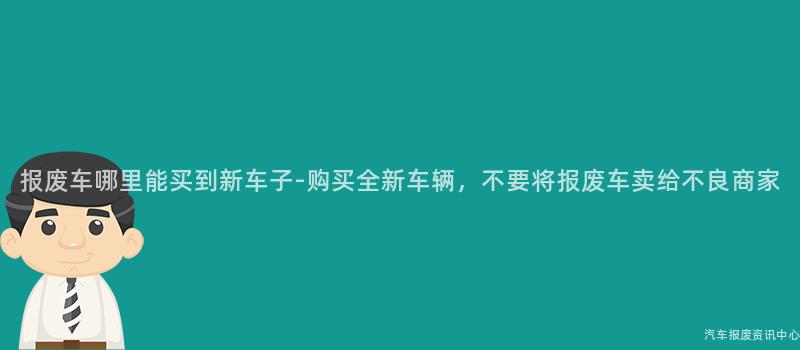 报废车哪里能买到新车子-购买全新车辆，不要将报废车卖给不良商家