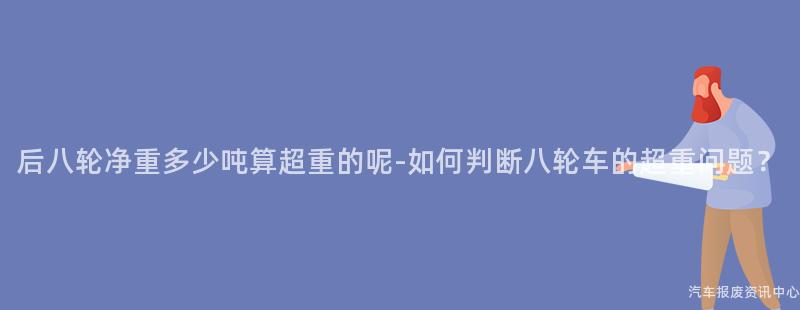 后八轮净重多少吨算超重的呢-如何判断八轮车的超重问题？
