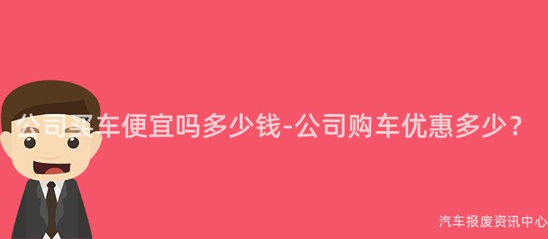 公司买车便宜吗多少钱-公司购车优惠多少？