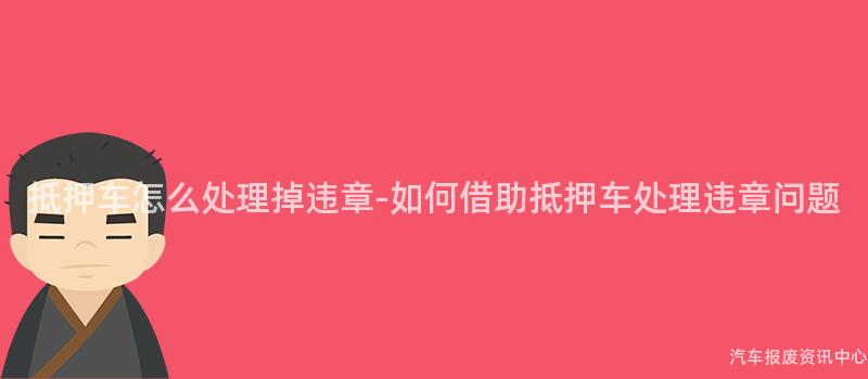 抵押车怎么处理掉违章-如何借助抵押车处理违章问题