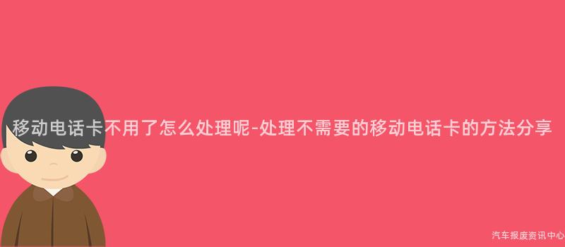 移动电话卡不用了怎么处理呢-处理不需要的移动电话卡的方法分享