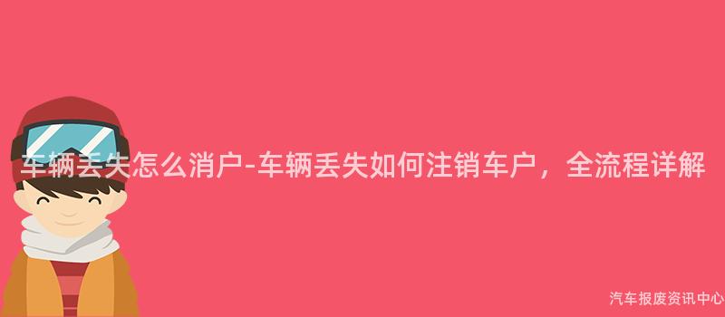 车辆丢失怎么消户-车辆丢失如何注销车户，全流程详解