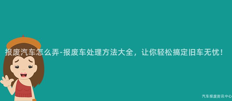报废汽车怎么弄-报废车处理方法大全，让你轻松搞定旧车无忧！