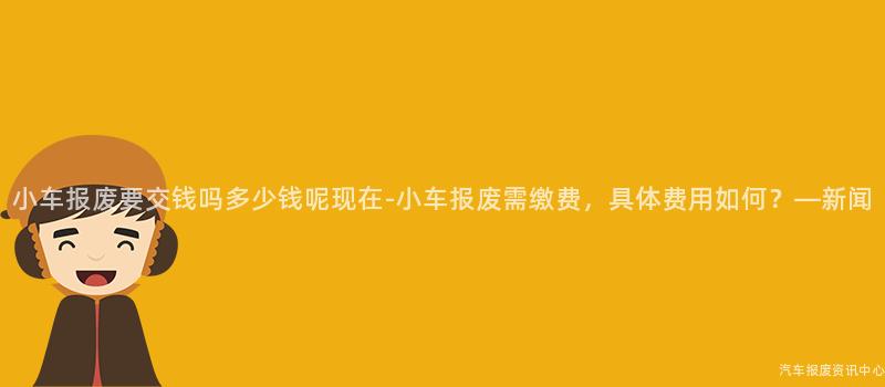 小车报废要交钱吗多少钱呢现在-小车报废需缴费，具体费用如何？—新闻