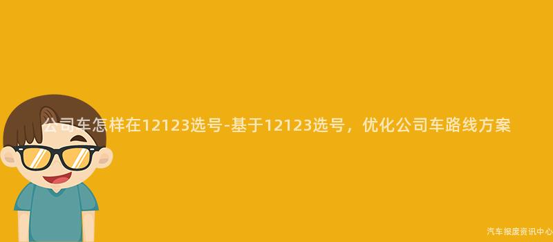 公司车怎样在12123选号-基于12123选号，优化公司车路线方案