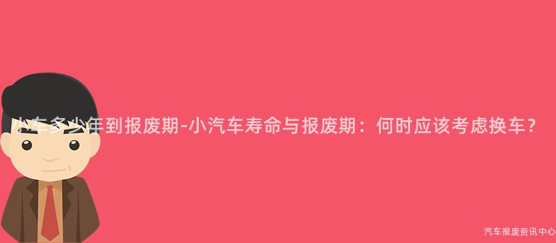 小车多少年到报废期-小汽车寿命与报废期：何时应该考虑换车？
