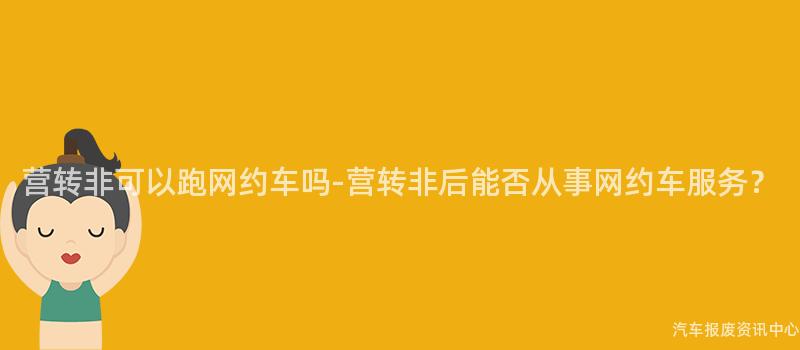 营转非可以跑网约车吗-营转非后能否从事网约车服务？