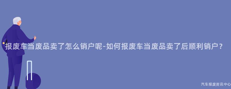 报废车当废品卖了怎么销户呢-如何报废车当废品卖了后顺利销户？