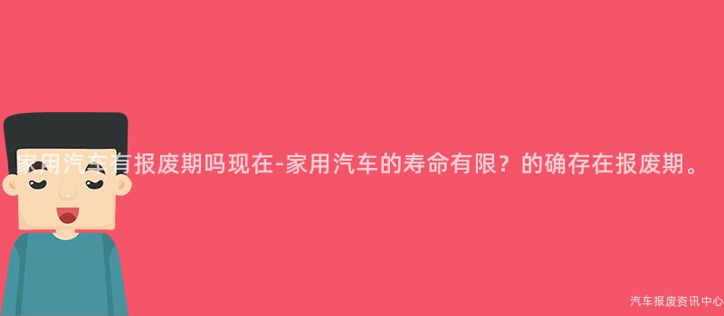家用汽车有报废期吗现在-家用汽车的寿命有限？的确存在报废期。