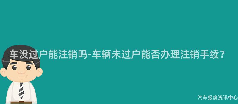 车没过户能注销吗-车辆未过户能否办理注销手续？