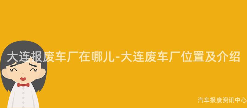 大连报废车厂在哪儿-大连废车厂位置及介绍