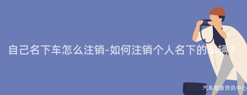 自己名下车怎么注销-如何注销个人名下的车辆？