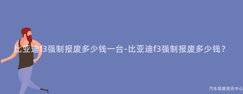 比亚迪f3强制报废多少钱一台-比亚迪f3强制报废多少钱？