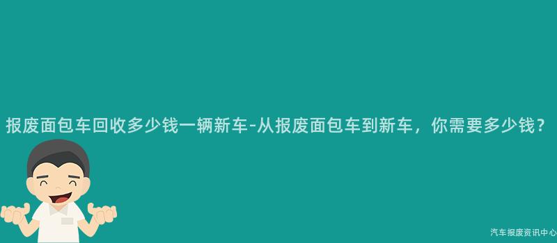 报废面包车回收多少钱一辆新车-从报废面包车到新车，你需要多少钱？