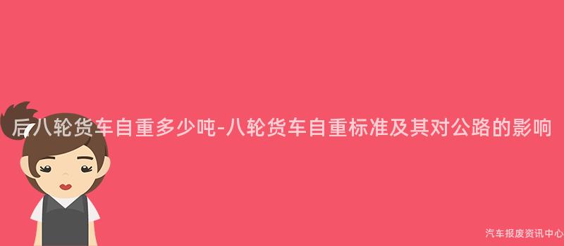 后八轮货车自重多少吨-八轮货车自重标准及其对公路的影响