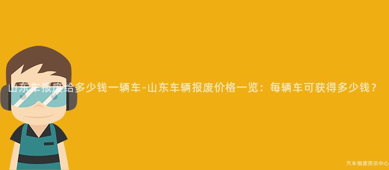 山东车报废给多少钱一辆车-山东车辆报废价格一览：每辆车可获得多少钱？
