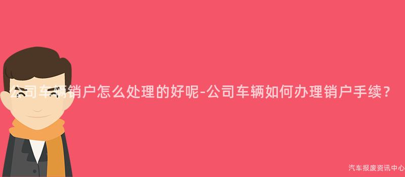 公司车辆销户怎么处理的好呢-公司车辆如何办理销户手续？