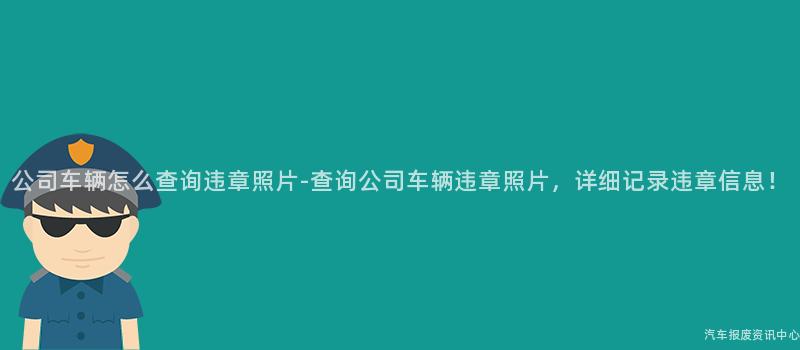 公司车辆怎么查询违章照片-查询公司车辆违章照片，详细记录违章信息！