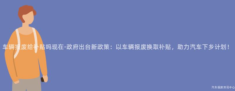 车辆报废给补贴吗现在-政府出台新政策：以车辆报废换取补贴，助力汽车下乡计划！