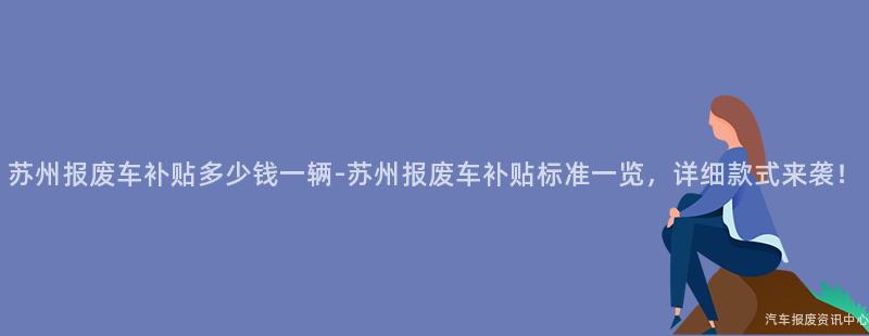 苏州报废车补贴多少钱一辆-苏州报废车补贴标准一览，详细款式来袭！