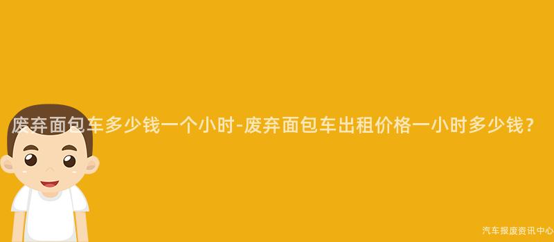 废弃面包车多少钱一个小时-废弃面包车出租价格一小时多少钱？