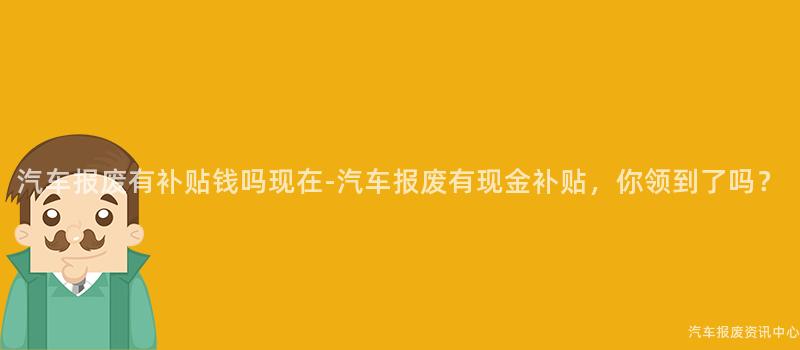 汽车报废有补贴钱吗现在-汽车报废有现金补贴，你领到了吗？