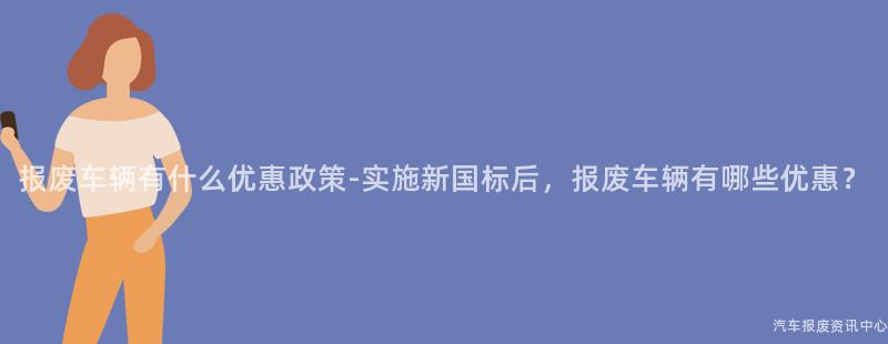报废车辆有什么优惠政策-实施新国标后，报废车辆有哪些优惠？