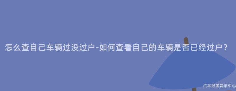 怎么查自己车辆过没过户-如何查看自己的车辆是否已经过户？