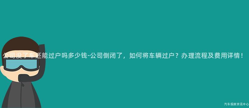 公司没了车还能过户吗多少钱-公司倒闭了,如何将车辆过户?办理流程及费用详情!