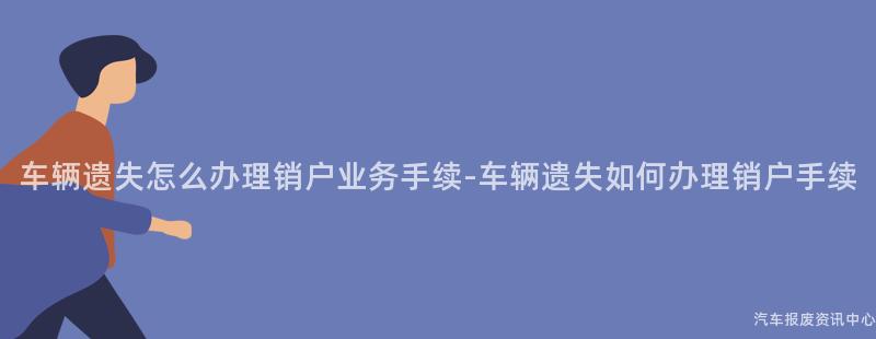 车辆遗失怎么办理销户业务手续-车辆遗失如何办理销户手续