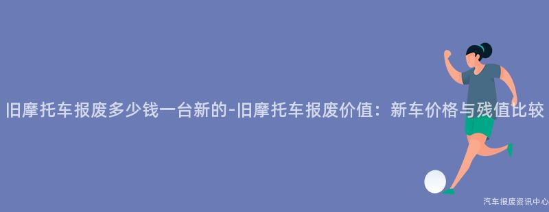 旧摩托车报废多少钱一台新的-旧摩托车报废价值：新车价格与残值比较