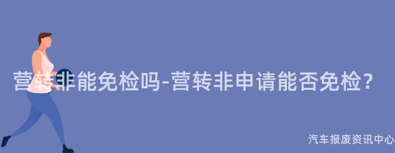 营转非能免检吗-营转非申请能否免检？