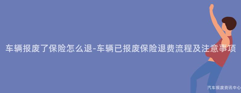 车辆报废了保险怎么退-车辆已报废保险退费流程及注意事项