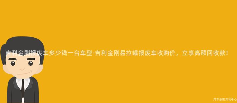 吉利金刚报废车多少钱一台车型-吉利金刚易拉罐报废车收购价，立享高额回收款！
