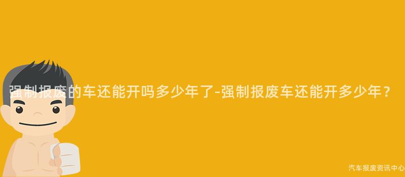 强制报废的车还能开吗多少年了-强制报废车还能开多少年？