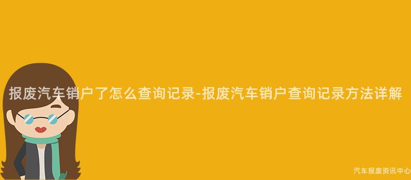 报废汽车销户了怎么查询记录-报废汽车销户查询记录方法详解