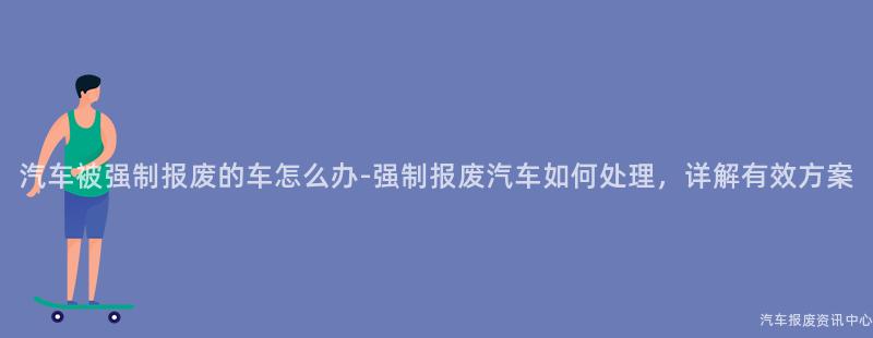 汽车被强制报废的车怎么办-强制报废汽车如何处理，详解有效方案