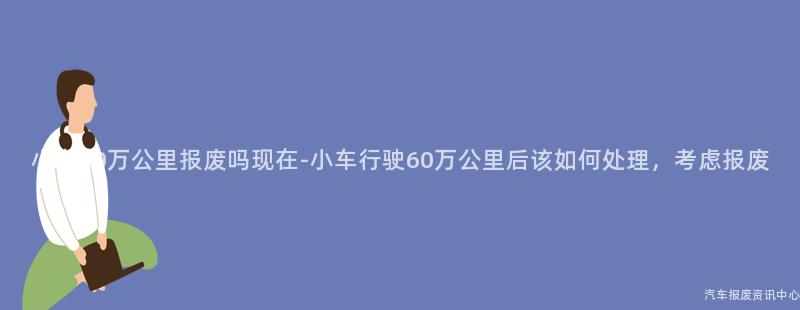小车60万公里报废吗现在-小车行驶60万公里后该如何处理，考虑报废