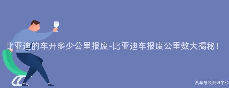 比亚迪的车开多少公里报废-比亚迪车报废公里数大揭秘！