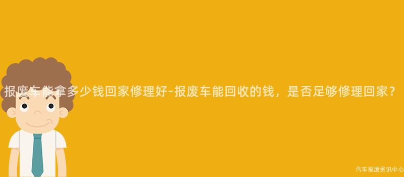 报废车能拿多少钱回家修理好-报废车能回收的钱，是否足够修理回家？