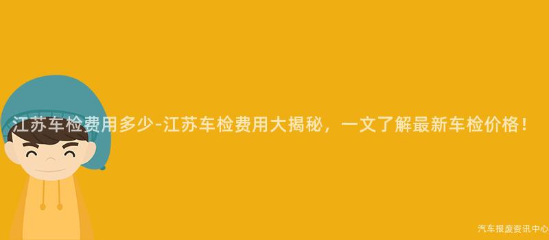 江苏车检费用多少-江苏车检费用大揭秘，一文了解最新车检价格！