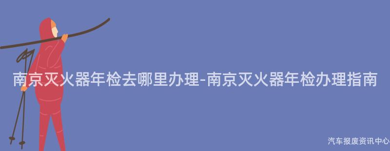 南京灭火器年检去哪里办理-南京灭火器年检办理指南