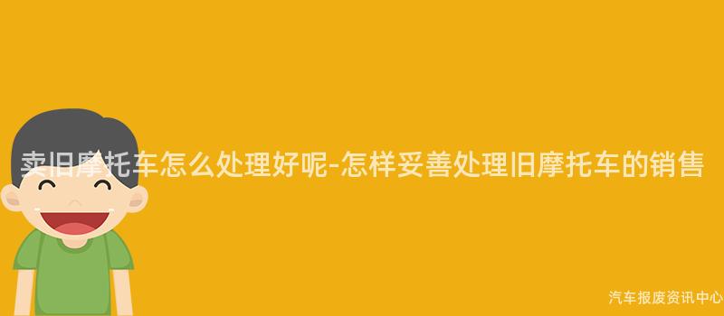 卖旧摩托车怎么处理好呢-怎样妥善处理旧摩托车的销售